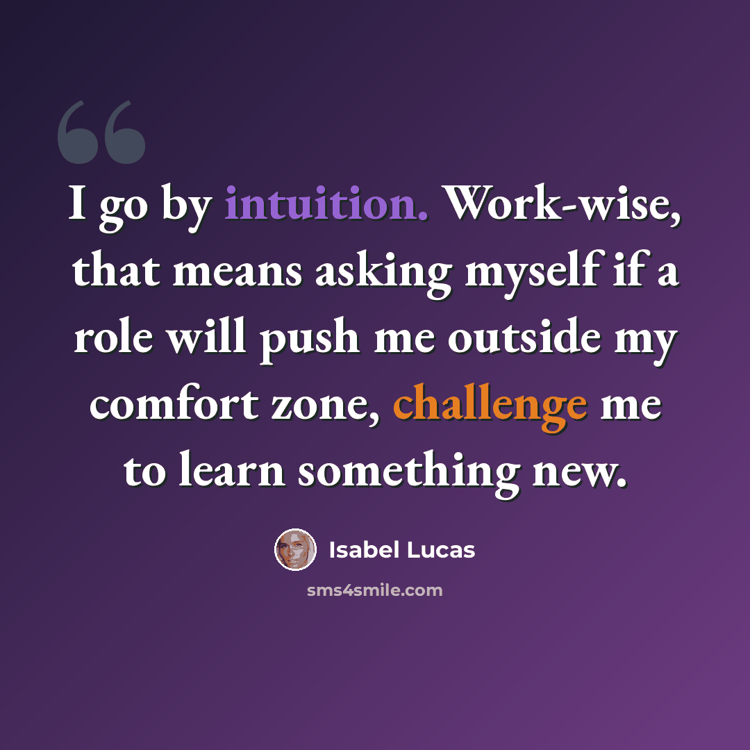 “I go by intuition. Work-wise, that means asking myself if a role will push me outside my comfort zone, challenge me to learn something new.” quote by Isabel Lucas