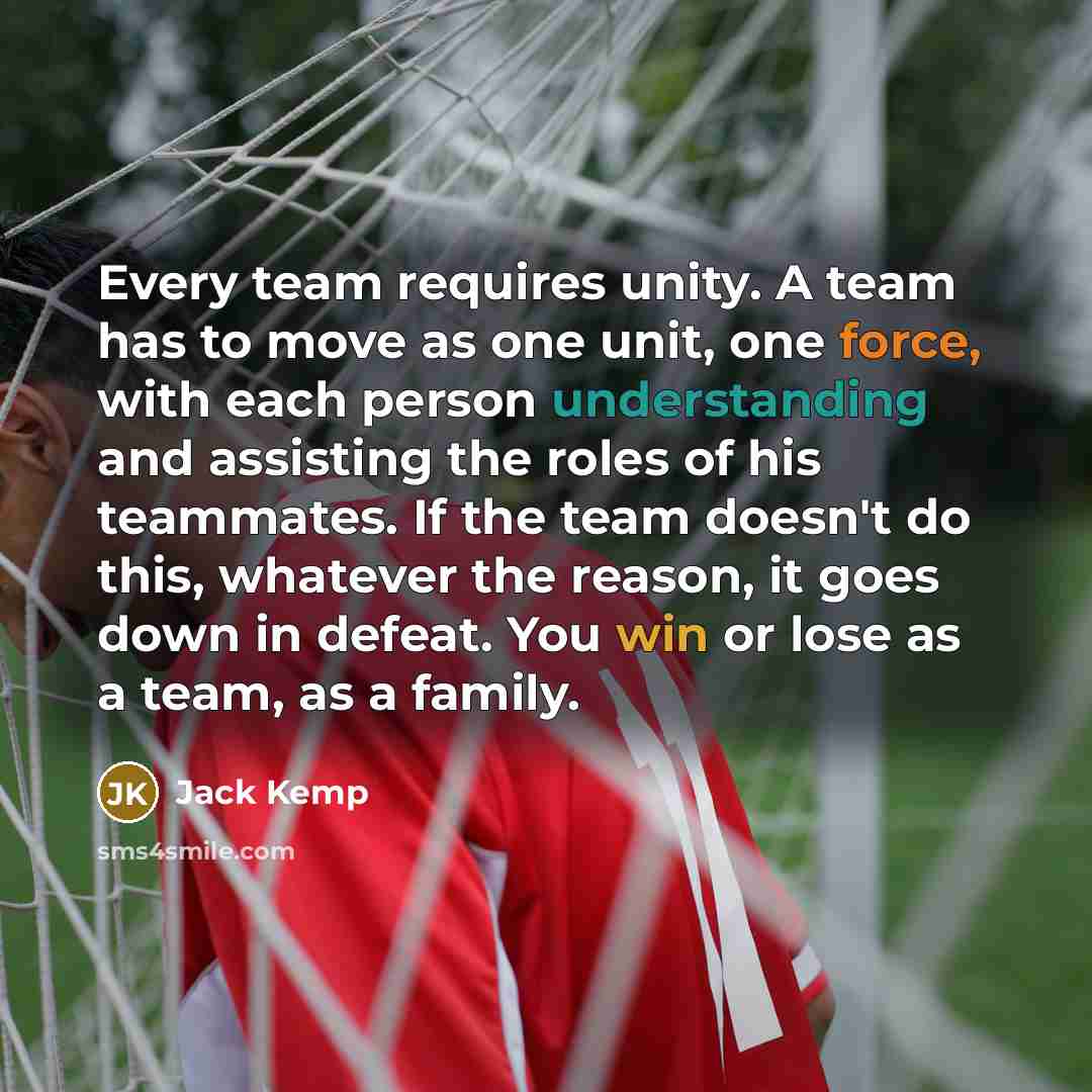 “Every team requires unity. A team has to move as one unit, one force, with each person understanding and assisting the roles of his teammates. If the team doesn't do this, whatever the reason, it goes down in defeat. You win or lose as a team, as a family.” quote by Jack Kemp