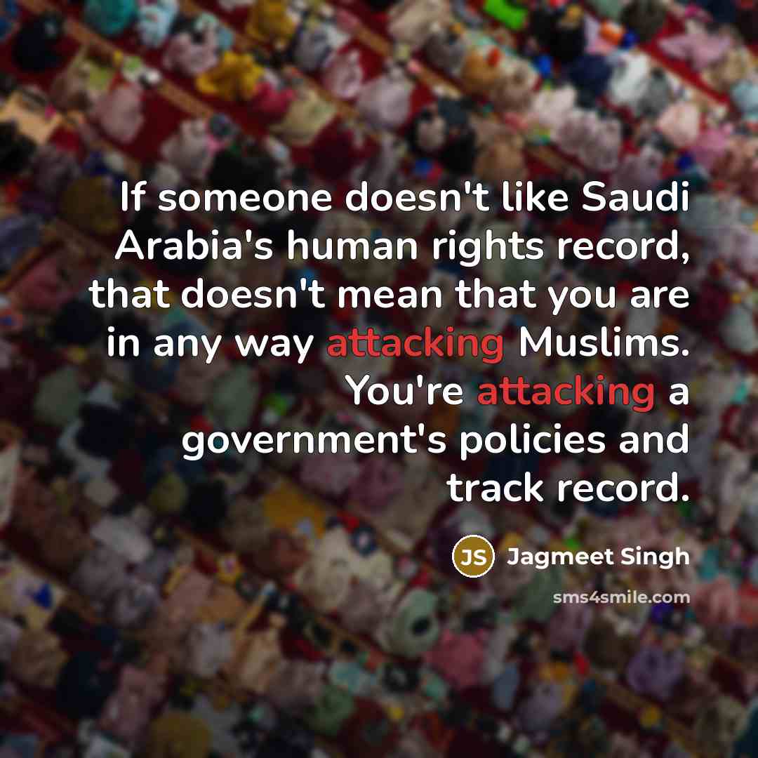 “If someone doesn't like Saudi Arabia's human rights record, that doesn't mean that you are in any way attacking Muslims. You're attacking a government's policies and track record.” quote by Jagmeet Singh
