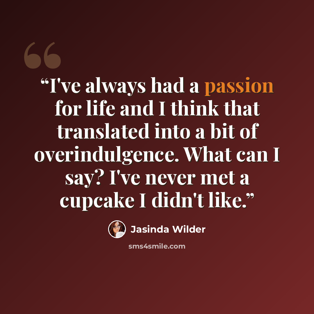 “I've always had a passion for life and I think that translated into a bit of overindulgence. What can I say? I've never met a cupcake I didn't like.” quote by Jasinda Wilder