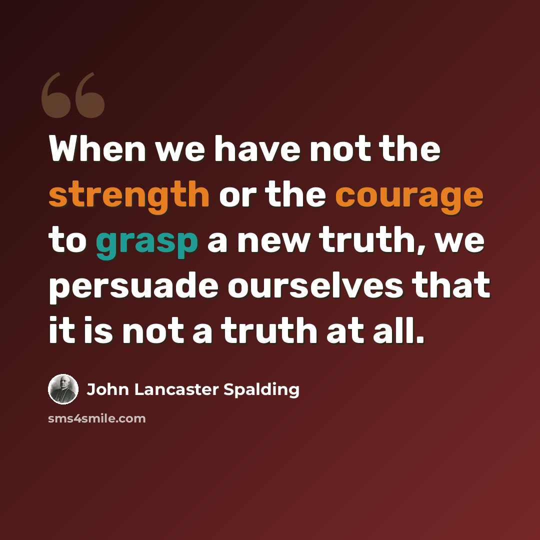 “When we have not the strength or the courage to grasp a new truth, we persuade ourselves that it is not a truth at all.” quote by John Lancaster Spalding