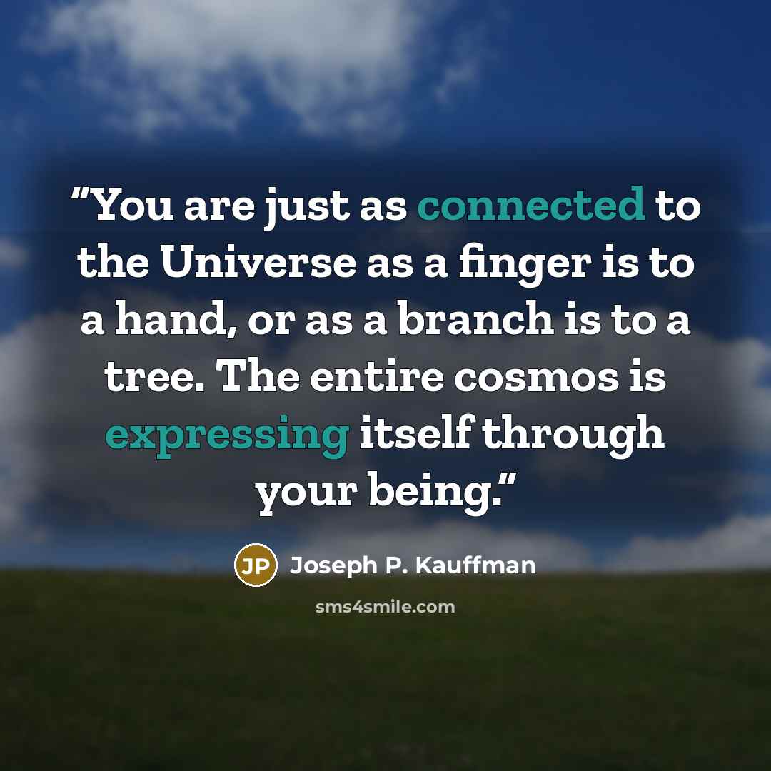 “You are just as connected to the Universe as a finger is to a hand, or as a branch is to a tree. The entire cosmos is expressing itself through your being.” quote by Joseph P. Kauffman