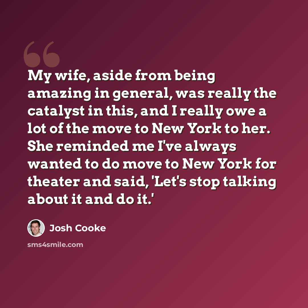 “My wife, aside from being amazing in general, was really the catalyst in this, and I really owe a lot of the move to New York to her. She reminded me I've always wanted to do move to New York for theater and said, 'Let's stop talking about it and do it.'” quote by Josh Cooke