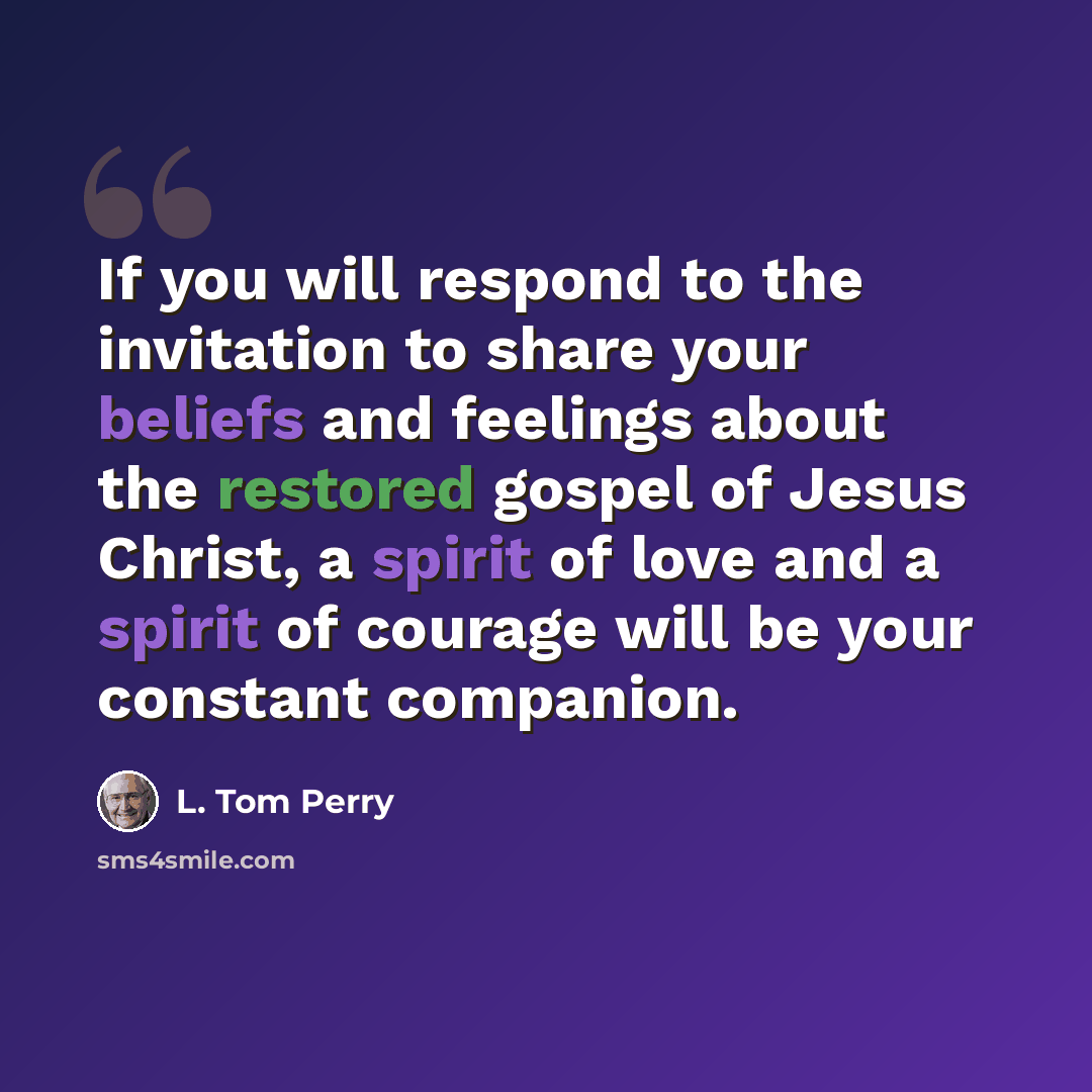 “If you will respond to the invitation to share your beliefs and feelings about the restored gospel of Jesus Christ, a spirit of love and a spirit of courage will be your constant companion.” quote by L. Tom Perry