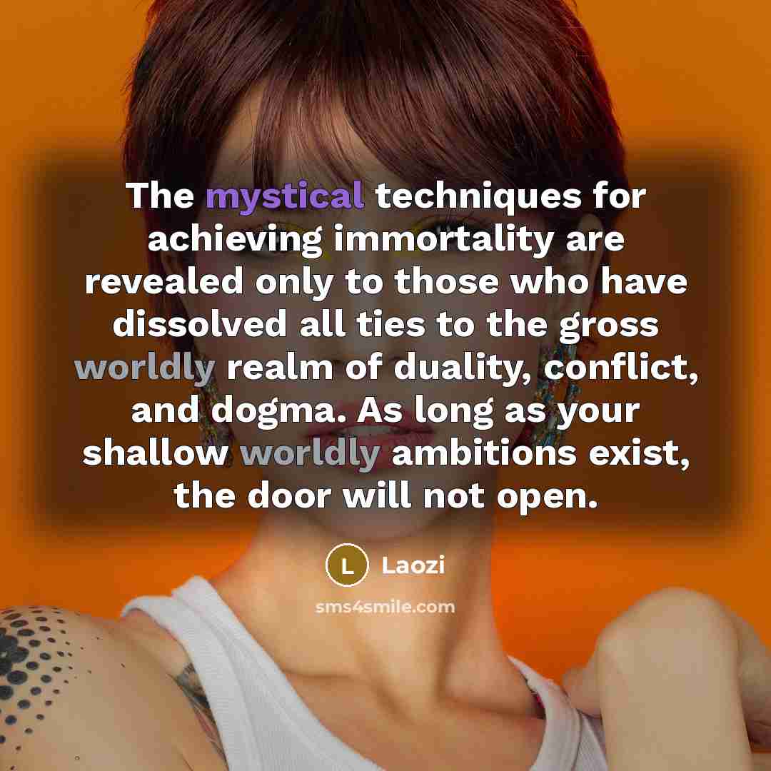 “The mystical techniques for achieving immortality are revealed only to those who have dissolved all ties to the gross worldly realm of duality, conflict, and dogma. As long as your shallow worldly ambitions exist, the door will not open.” quote by Laozi