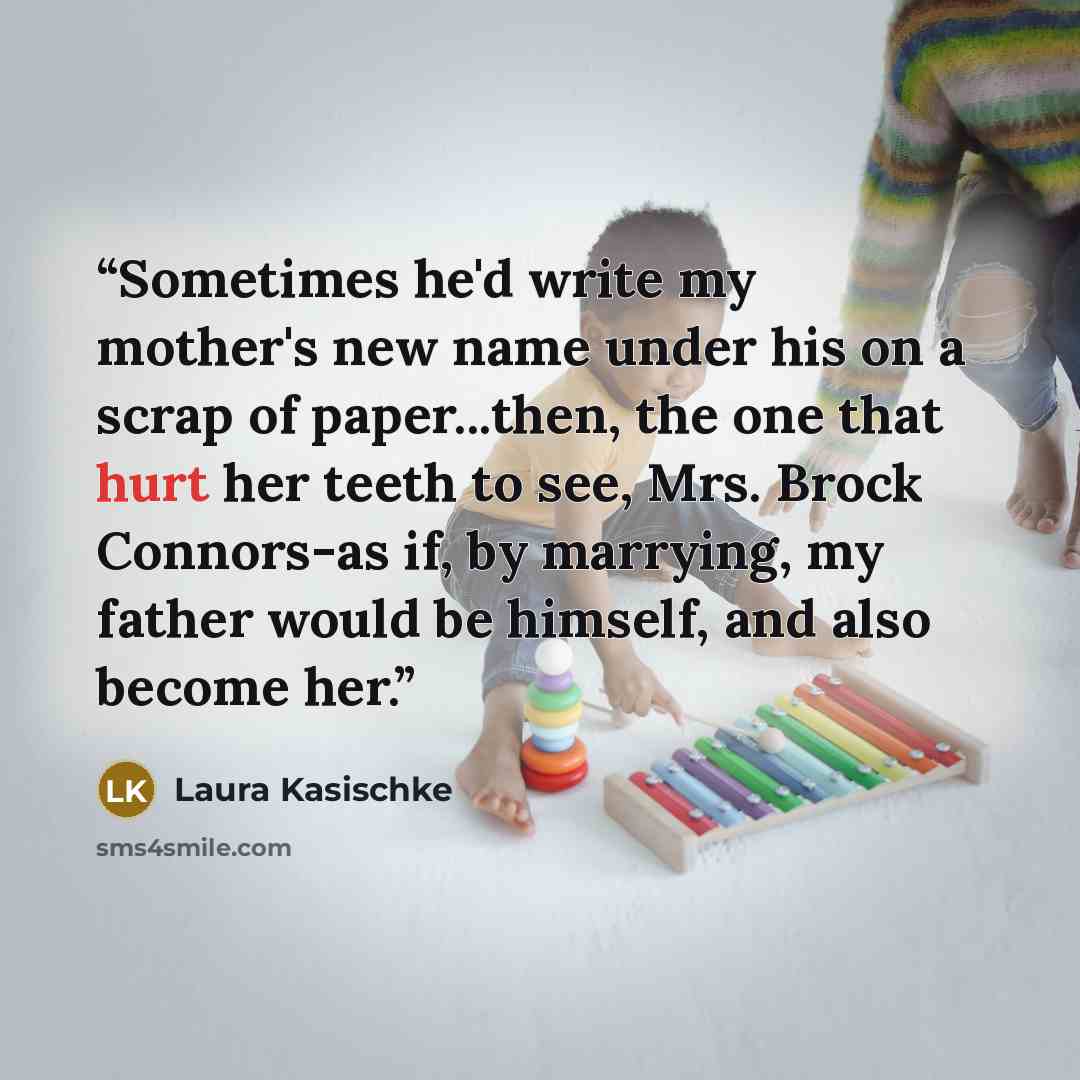 “Sometimes he'd write my mother's new name under his on a scrap of paper...then, the one that hurt her teeth to see, Mrs. Brock Connors-as if, by marrying, my father would be himself, and also become her.” quote by Laura Kasischke
