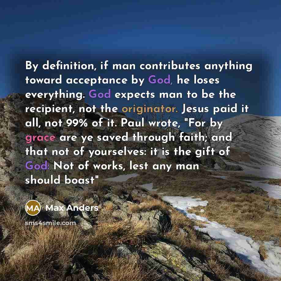 “By definition, if man contributes anything toward acceptance by God, he loses everything. God expects man to be the recipient, not the originator. Jesus paid it all, not 99% of it. Paul wrote, "For by grace are ye saved through faith; and that not of yourselves: it is the gift of God: Not of…” quote by Max Anders
