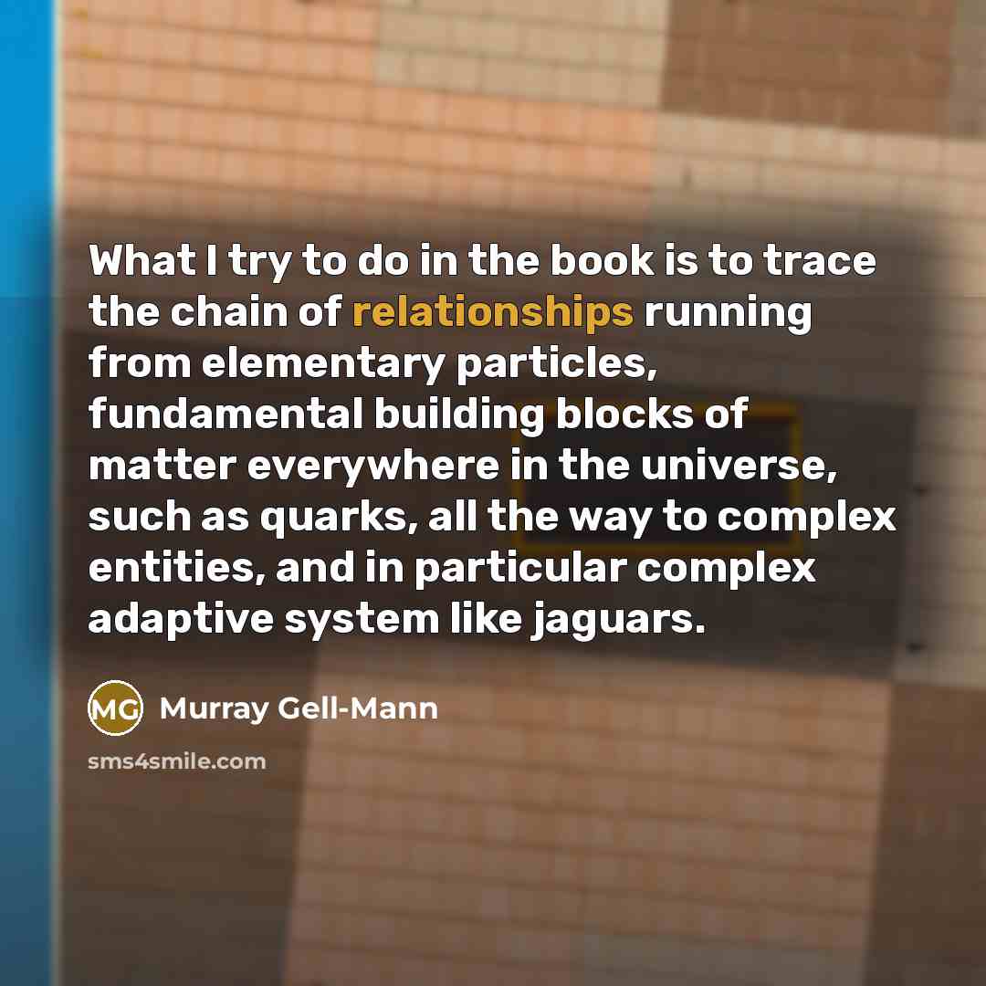 “What I try to do in the book is to trace the chain of relationships running from elementary particles, fundamental building blocks of matter everywhere in the universe, such as quarks, all the way to complex entities, and in particular complex adaptive system like jaguars.” quote by Murray Gell-Mann