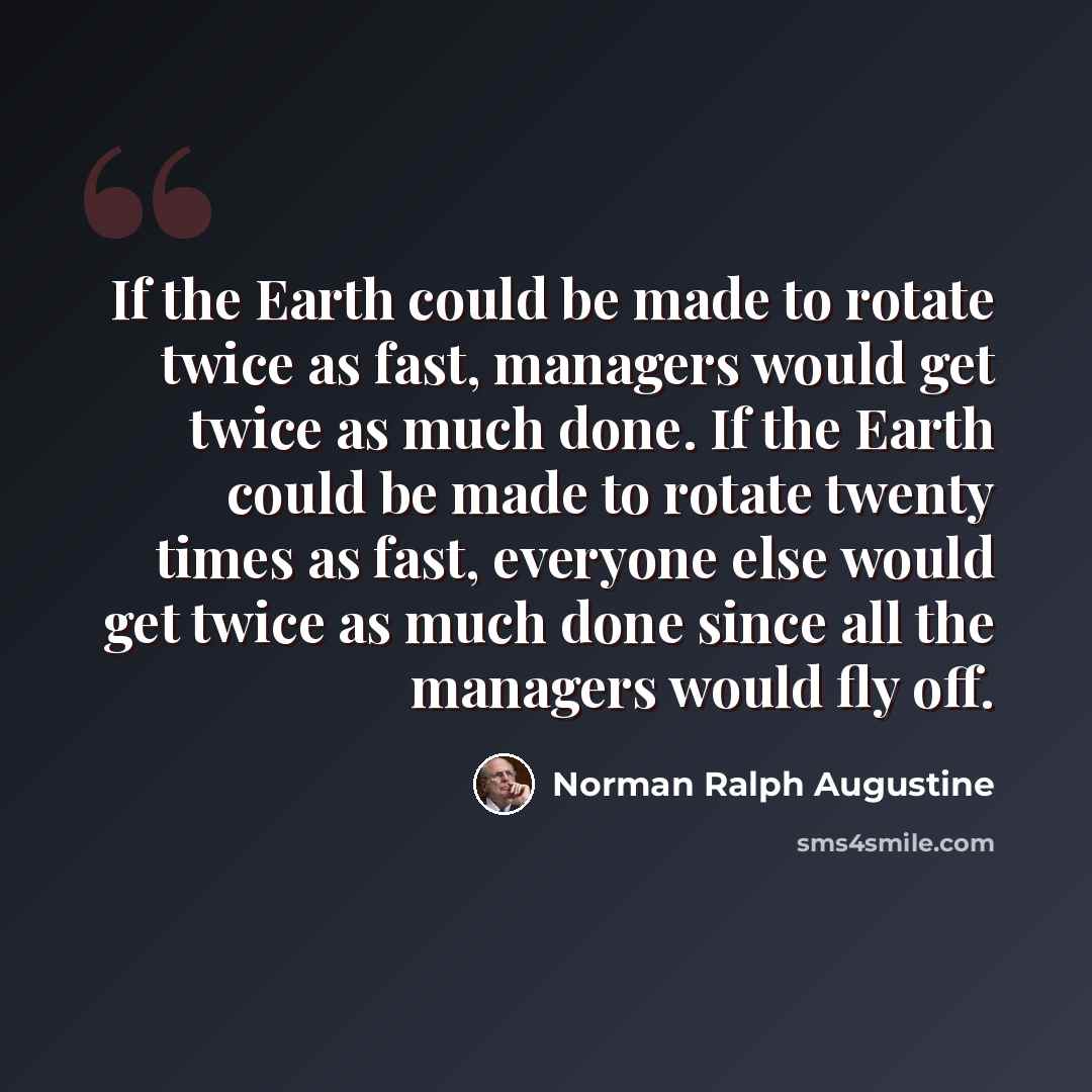 “If the Earth could be made to rotate twice as fast, managers would get twice as much done. If the Earth could be made to rotate twenty times as fast, everyone else would get twice as much done since all the managers would fly off.” quote by Norman Ralph Augustine