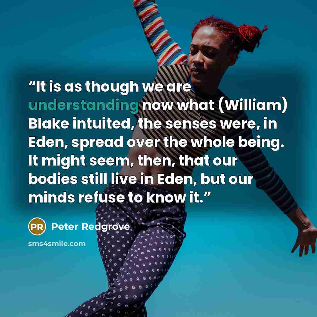 “It is as though we are understanding now what (William) Blake intuited, the senses were, in Eden, spread over the whole being. It might seem, then, that our bodies still live in Eden, but our minds refuse to know it.” quote by Peter Redgrove