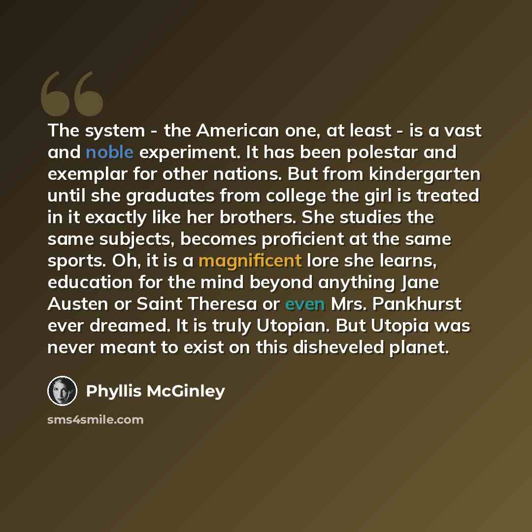 “The system - the American one, at least - is a vast and noble experiment. It has been polestar and exemplar for other nations. But from kindergarten until she graduates from college the girl is treated in it exactly like her brothers. She studies the same subjects, becomes proficient at the same…” quote by Phyllis McGinley