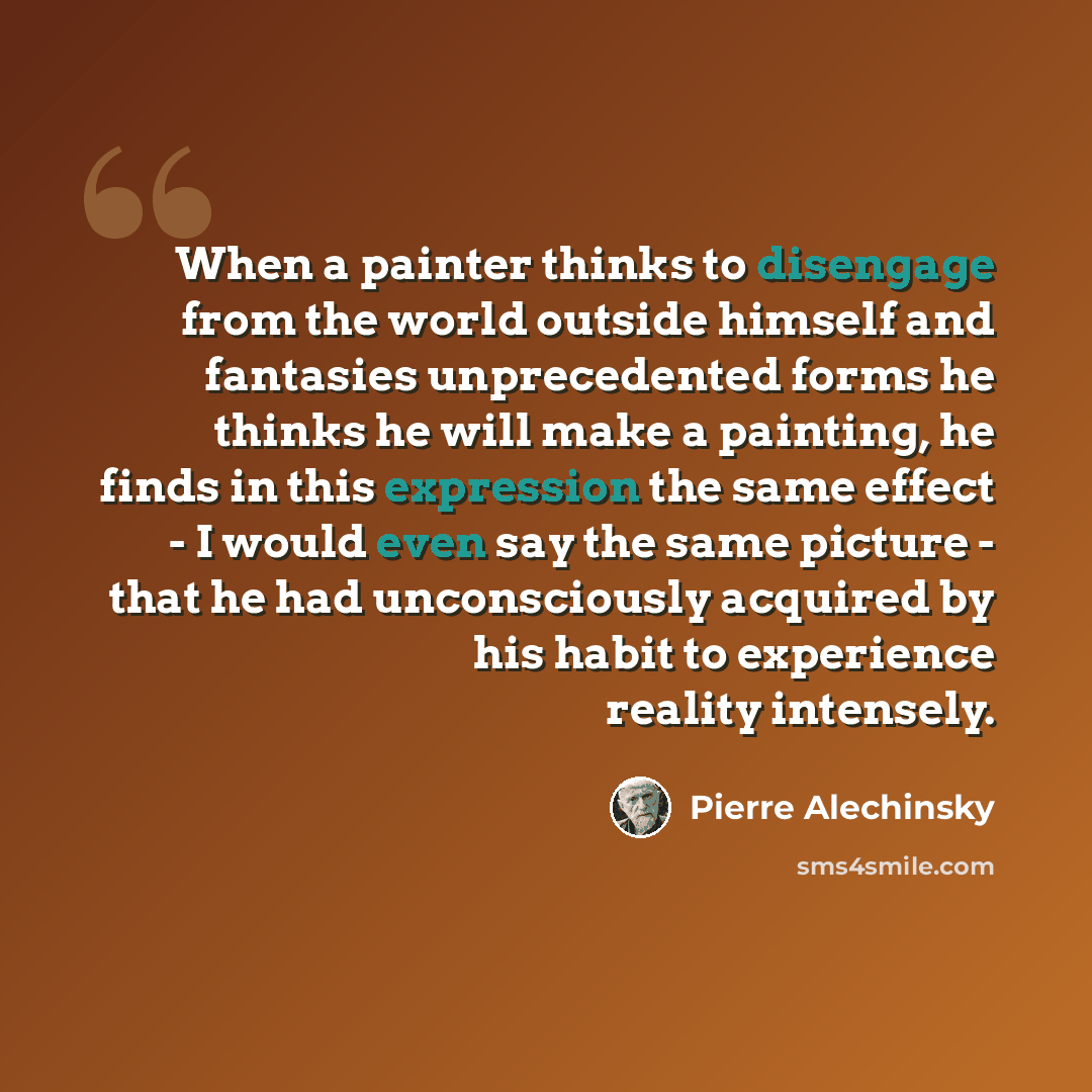 “When a painter thinks to disengage from the world outside himself and fantasies unprecedented forms he thinks he will make a painting, he finds in this expression the same effect - I would even say the same picture - that he had unconsciously acquired by his habit to experience reality intensely.” quote by Pierre Alechinsky