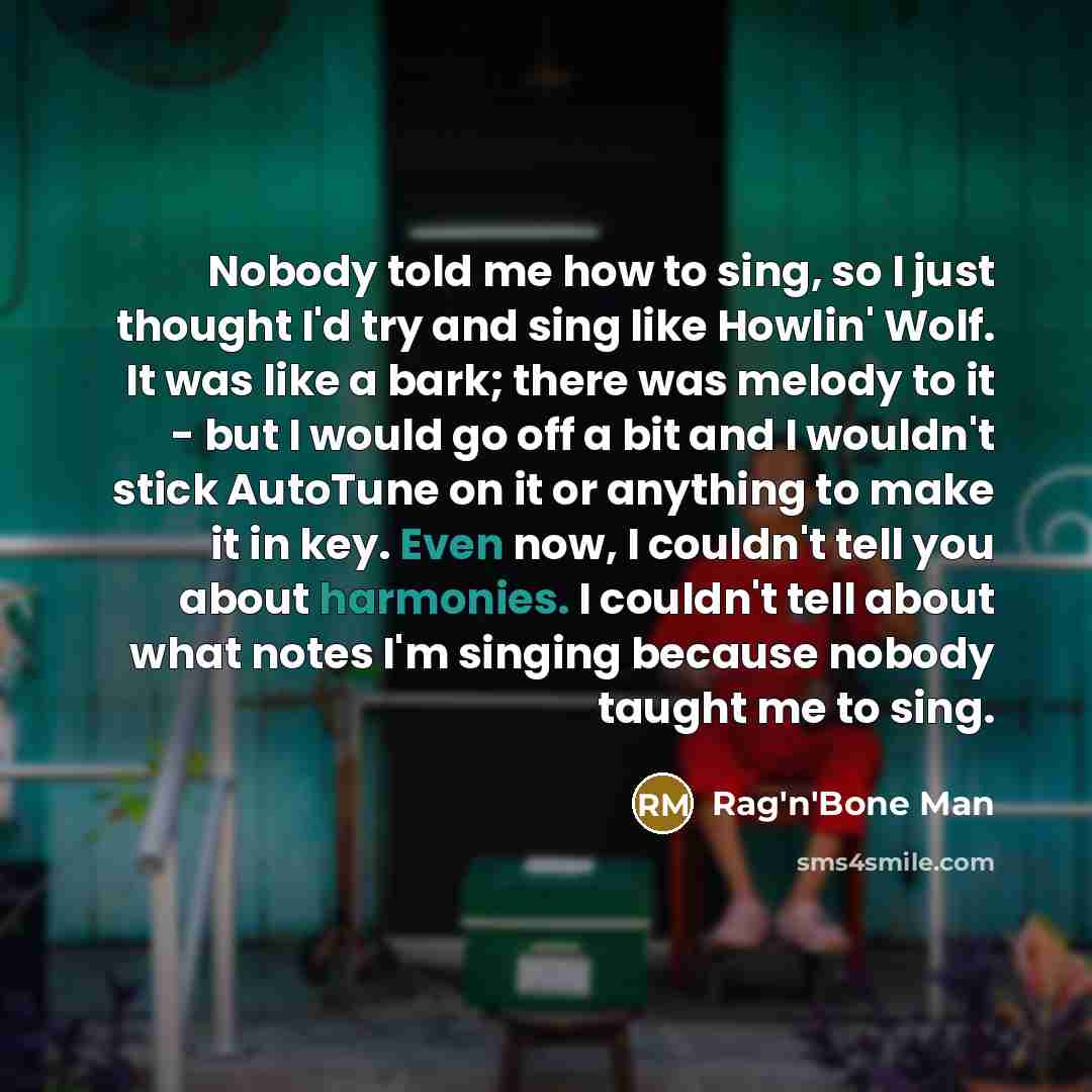 “Nobody told me how to sing, so I just thought I'd try and sing like Howlin' Wolf. It was like a bark; there was melody to it - but I would go off a bit and I wouldn't stick AutoTune on it or anything to make it in key. Even now, I couldn't tell you about harmonies. I couldn't tell about what notes…” quote by Rag'n'Bone Man