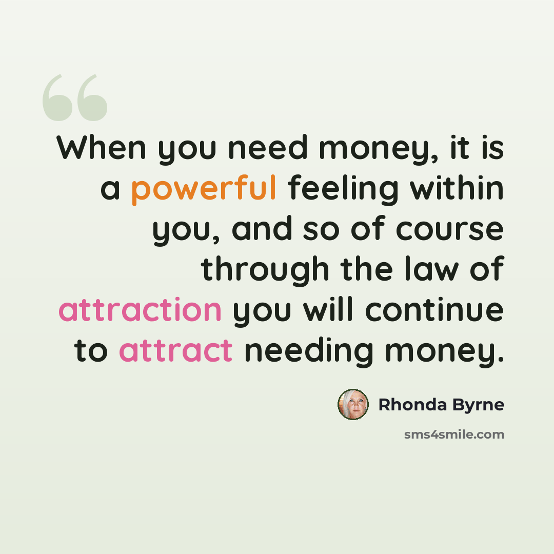 “When you need money, it is a powerful feeling within you, and so of course through the law of attraction you will continue to attract needing money.” quote by Rhonda Byrne