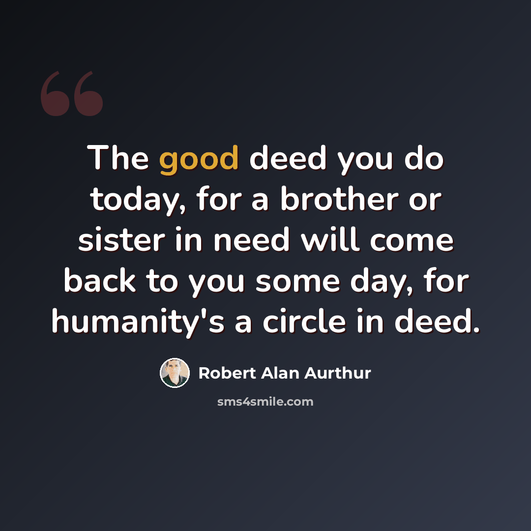 “The good deed you do today, for a brother or sister in need will come back to you some day, for humanity's a circle in deed.” quote by Robert Alan Aurthur