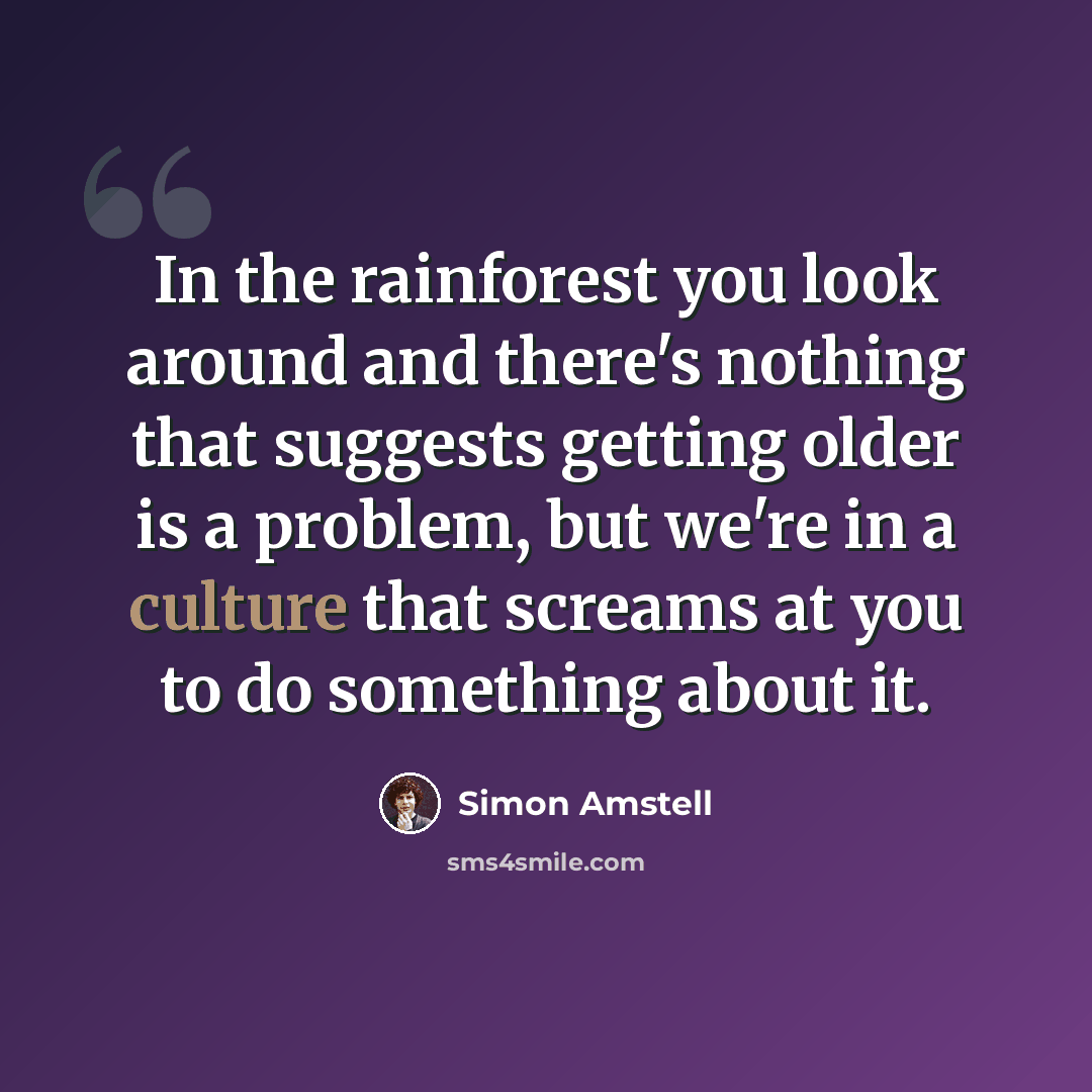 “In the rainforest you look around and there's nothing that suggests getting older is a problem, but we're in a culture that screams at you to do something about it.” quote by Simon Amstell
