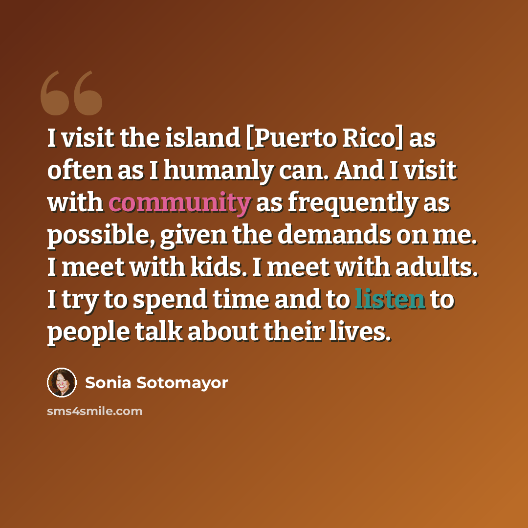 “I visit the island [Puerto Rico] as often as I humanly can. And I visit with community as frequently as possible, given the demands on me. I meet with kids. I meet with adults. I try to spend time and to listen to people talk about their lives.” quote by Sonia Sotomayor