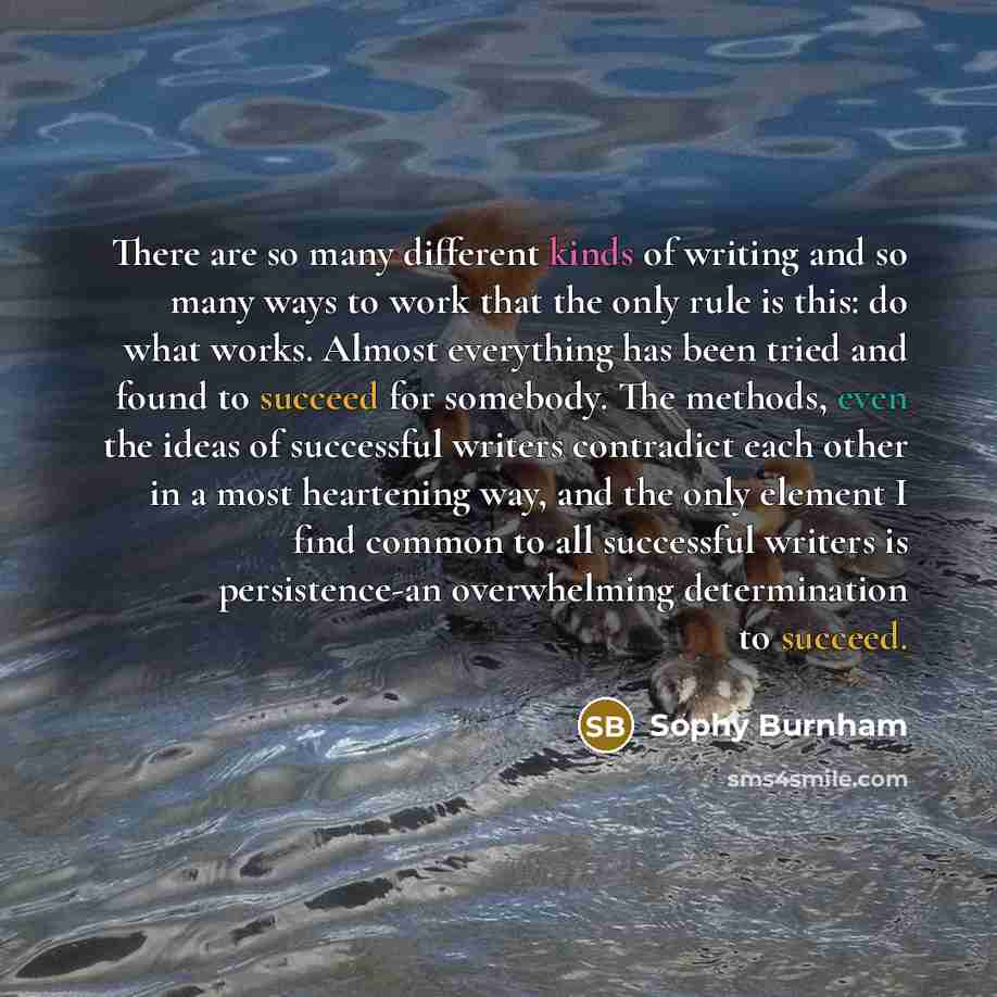 “There are so many different kinds of writing and so many ways to work that the only rule is this: do what works. Almost everything has been tried and found to succeed for somebody. The methods, even the ideas of successful writers contradict each other in a most heartening way, and the only…” quote by Sophy Burnham