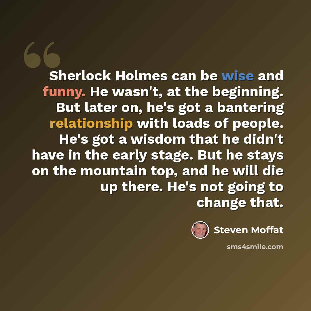 “Sherlock Holmes can be wise and funny. He wasn't, at the beginning. But later on, he's got a bantering relationship with loads of people. He's got a wisdom that he didn't have in the early stage. But he stays on the mountain top, and he will die up there. He's not going to change that.” quote by Steven Moffat