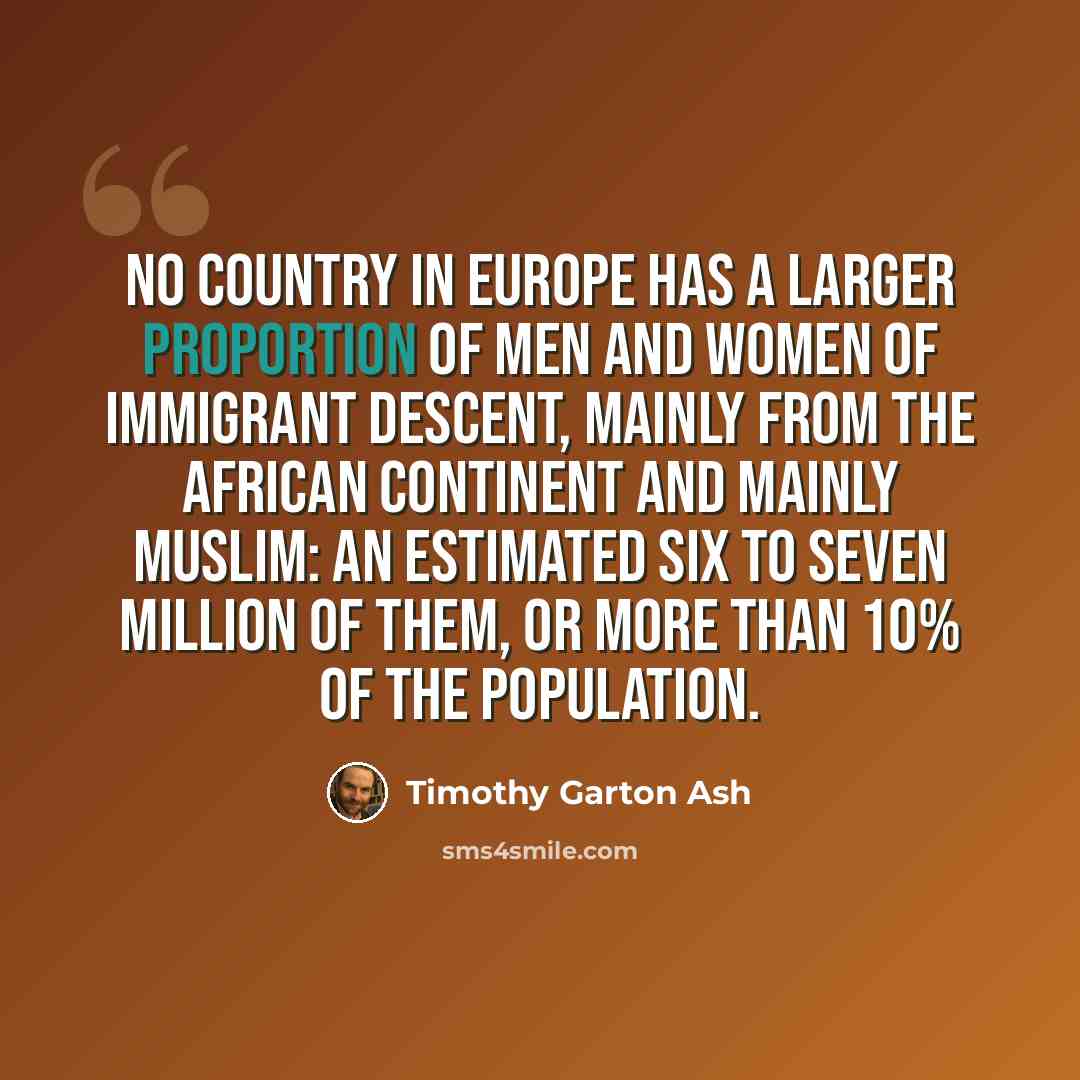“No country in Europe has a larger proportion of men and women of immigrant descent, mainly from the African continent and mainly Muslim: an estimated six to seven million of them, or more than 10% of the population.” quote by Timothy Garton Ash