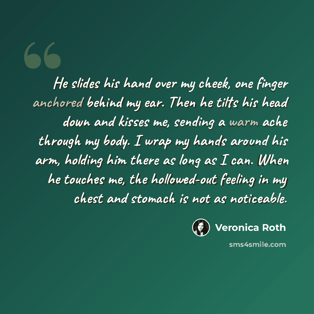 “He slides his hand over my cheek, one finger anchored behind my ear. Then he tilts his head down and kisses me, sending a warm ache through my body. I wrap my hands around his arm, holding him there as long as I can. When he touches me, the hollowed-out feeling in my chest and stomach is not as…” quote by Veronica Roth