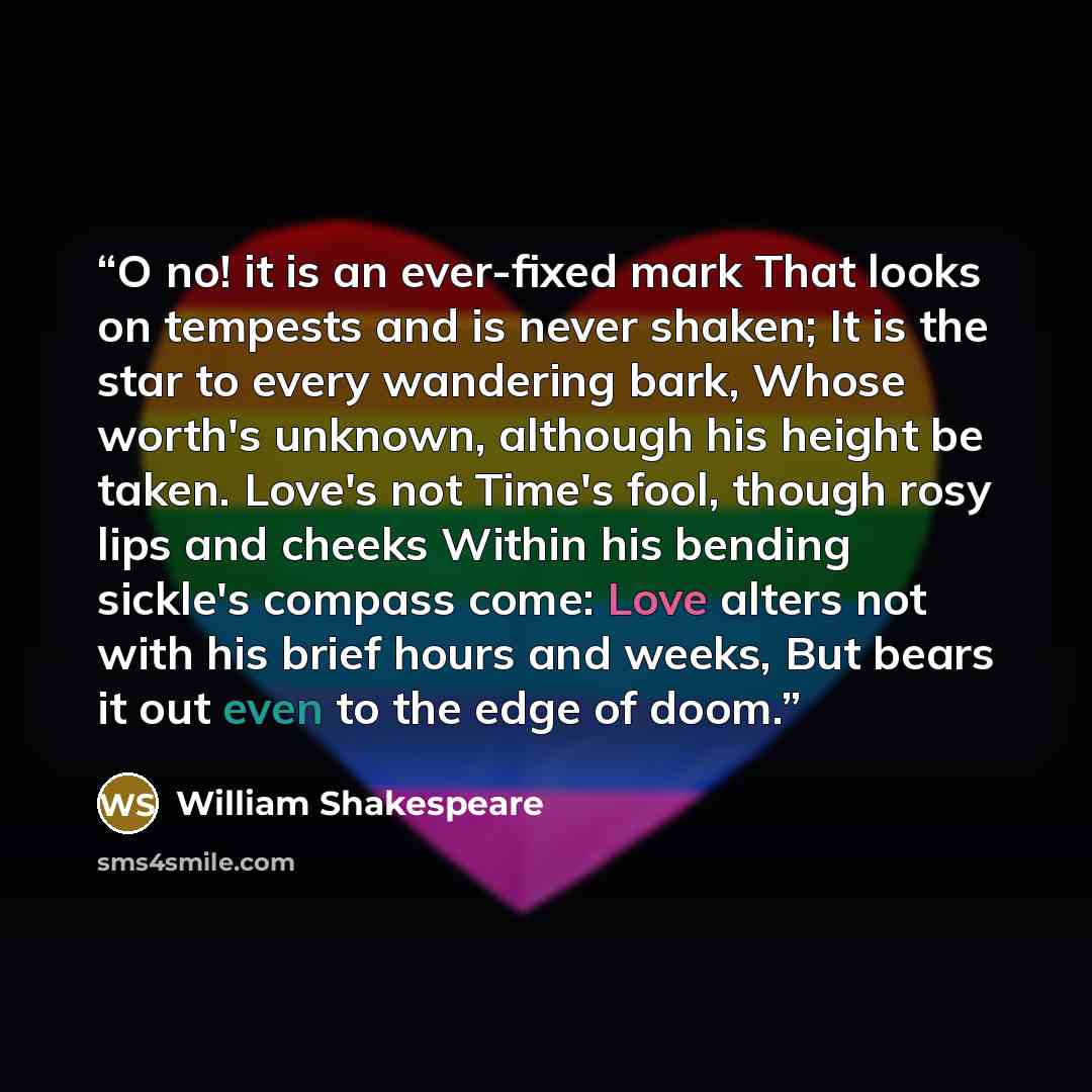 “O no! it is an ever-fixed mark That looks on tempests and is never shaken; It is the star to every wandering bark, Whose worth's unknown, although his height be taken. Love's not Time's fool, though rosy lips and cheeks Within his bending sickle's compass come: Love alters not with his brief hours…” quote by William Shakespeare