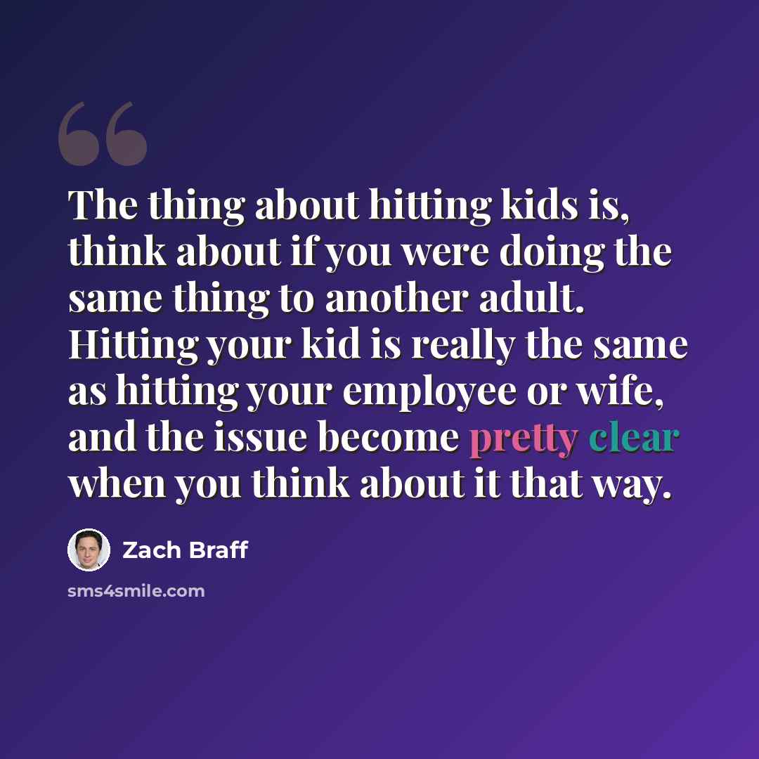 “The thing about hitting kids is, think about if you were doing the same thing to another adult. Hitting your kid is really the same as hitting your employee or wife, and the issue become pretty clear when you think about it that way.” quote by Zach Braff