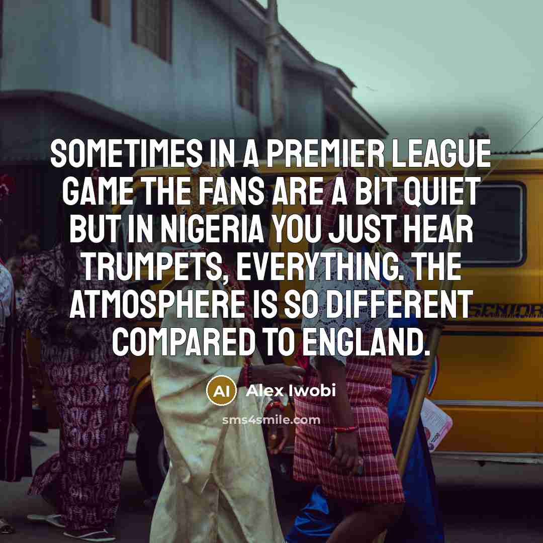 “Sometimes in a Premier League game the fans are a bit quiet but in Nigeria you just hear trumpets, everything. The atmosphere is so different compared to England.” quote by Alex Iwobi