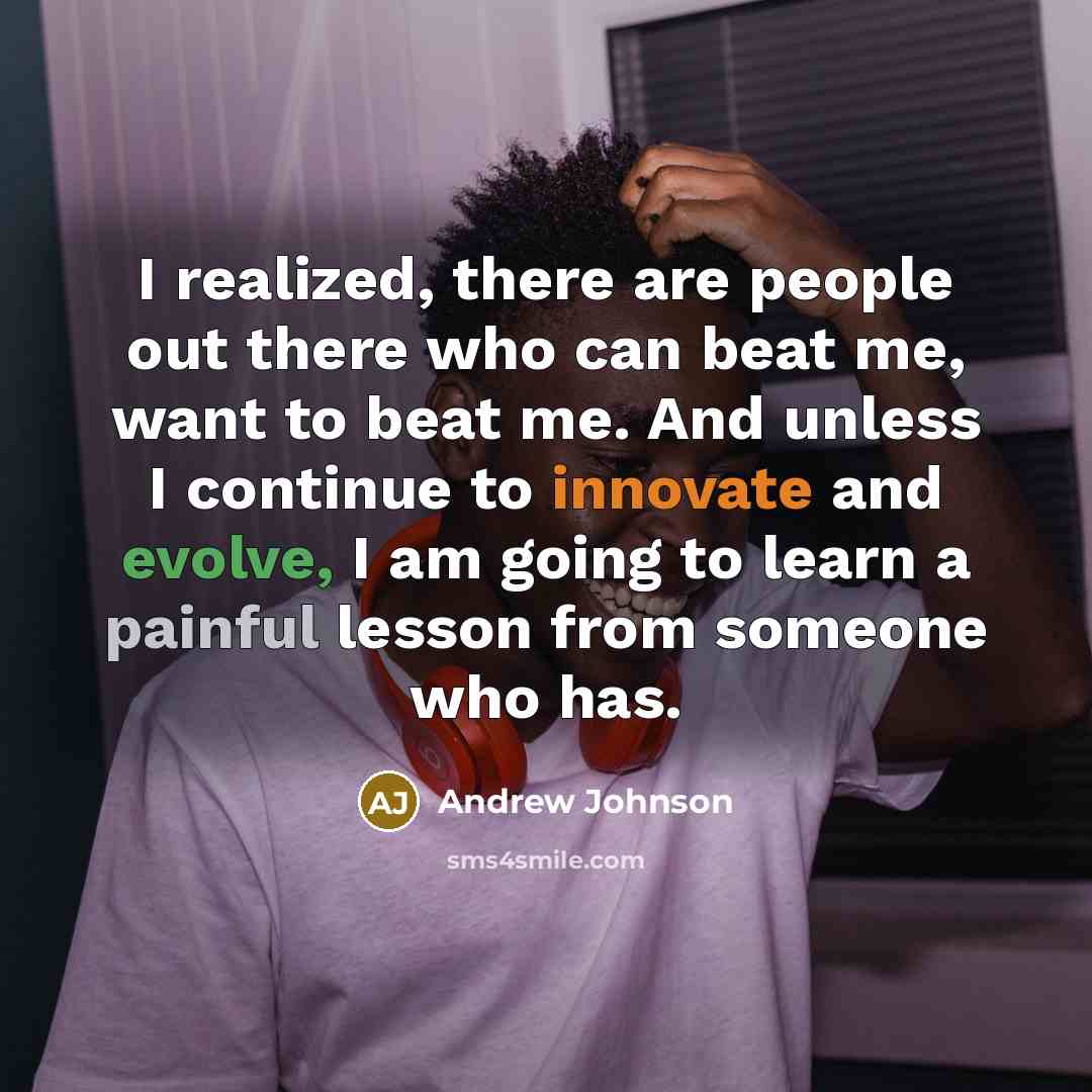 “I realized, there are people out there who can beat me, want to beat me. And unless I continue to innovate and evolve, I am going to learn a painful lesson from someone who has.” quote by Andrew Johnson