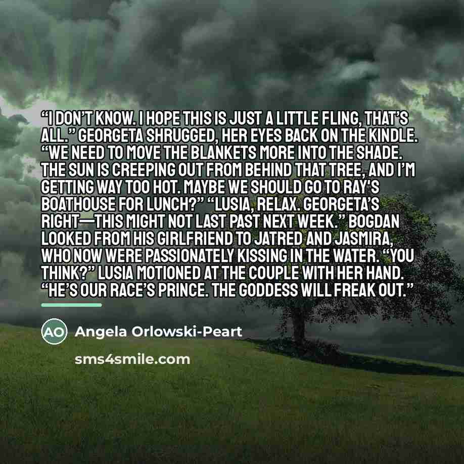 “I don’t know. I hope this is just a little fling, that’s all.” Georgeta shrugged, her eyes back on the Kindle. “We need to move the blankets more into the shade. The sun is creeping out from behind that tree, and I’m getting way too hot. Maybe we should go to Ray's Boathouse for lunch?” “Lusia…” quote by Angela Orlowski-Peart