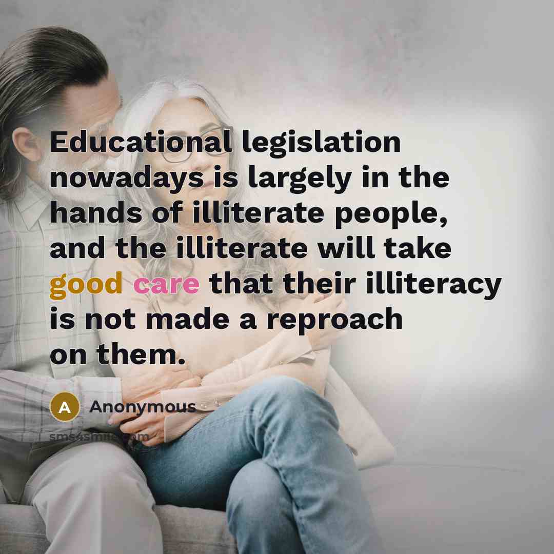“Educational legislation nowadays is largely in the hands of illiterate people, and the illiterate will take good care that their illiteracy is not made a reproach on them.” quote by Anonymous