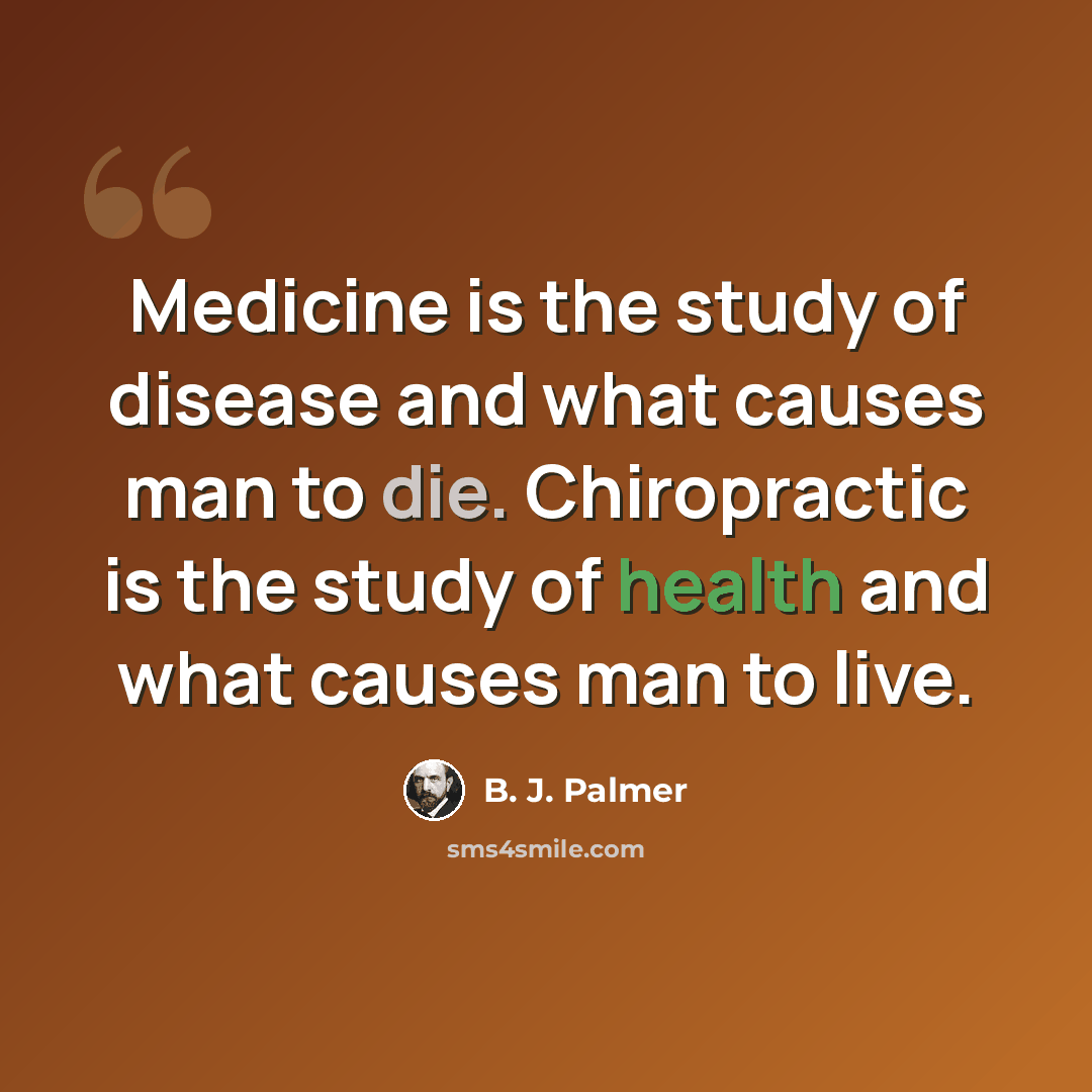 “Medicine is the study of disease and what causes man to die. Chiropractic is the study of health and what causes man to live.” quote by B. J. Palmer