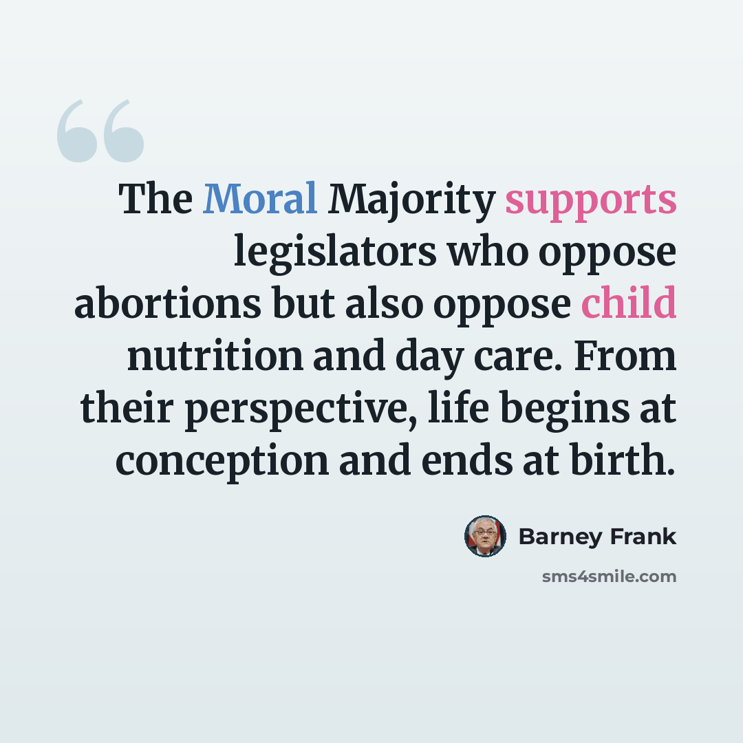 “The Moral Majority supports legislators who oppose abortions but also oppose child nutrition and day care. From their perspective, life begins at conception and ends at birth.” quote by Barney Frank