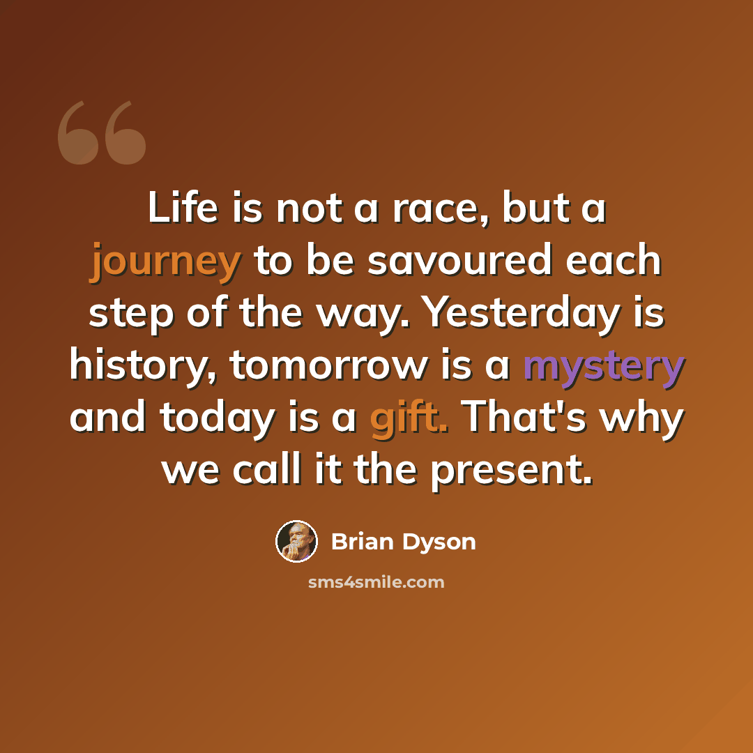 “Life is not a race, but a journey to be savoured each step of the way. Yesterday is history, tomorrow is a mystery and today is a gift. That's why we call it the present.” quote by Brian Dyson