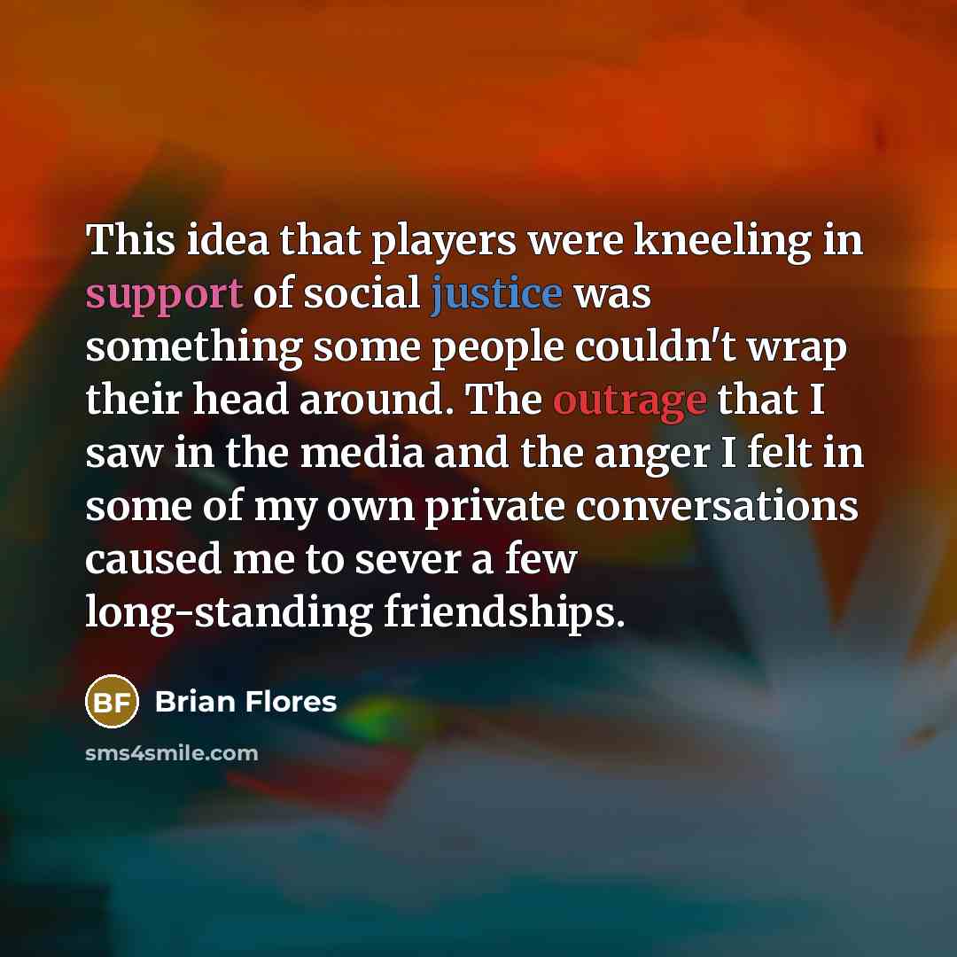 “This idea that players were kneeling in support of social justice was something some people couldn't wrap their head around. The outrage that I saw in the media and the anger I felt in some of my own private conversations caused me to sever a few long-standing friendships.” quote by Brian Flores