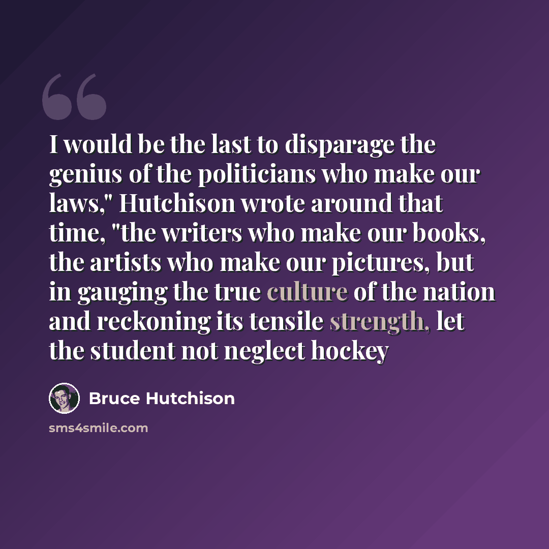 “I would be the last to disparage the genius of the politicians who make our laws," Hutchison wrote around that time, "the writers who make our books, the artists who make our pictures, but in gauging the true culture of the nation and reckoning its tensile strength, let the student not neglect…” quote by Bruce Hutchison