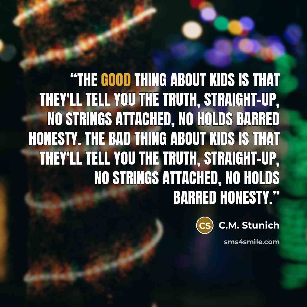 “The good thing about kids is that they'll tell you the truth, straight-up, no strings attached, no holds barred honesty. The bad thing about kids is that they'll tell you the truth, straight-up, no strings attached, no holds barred honesty.” quote by C.M. Stunich