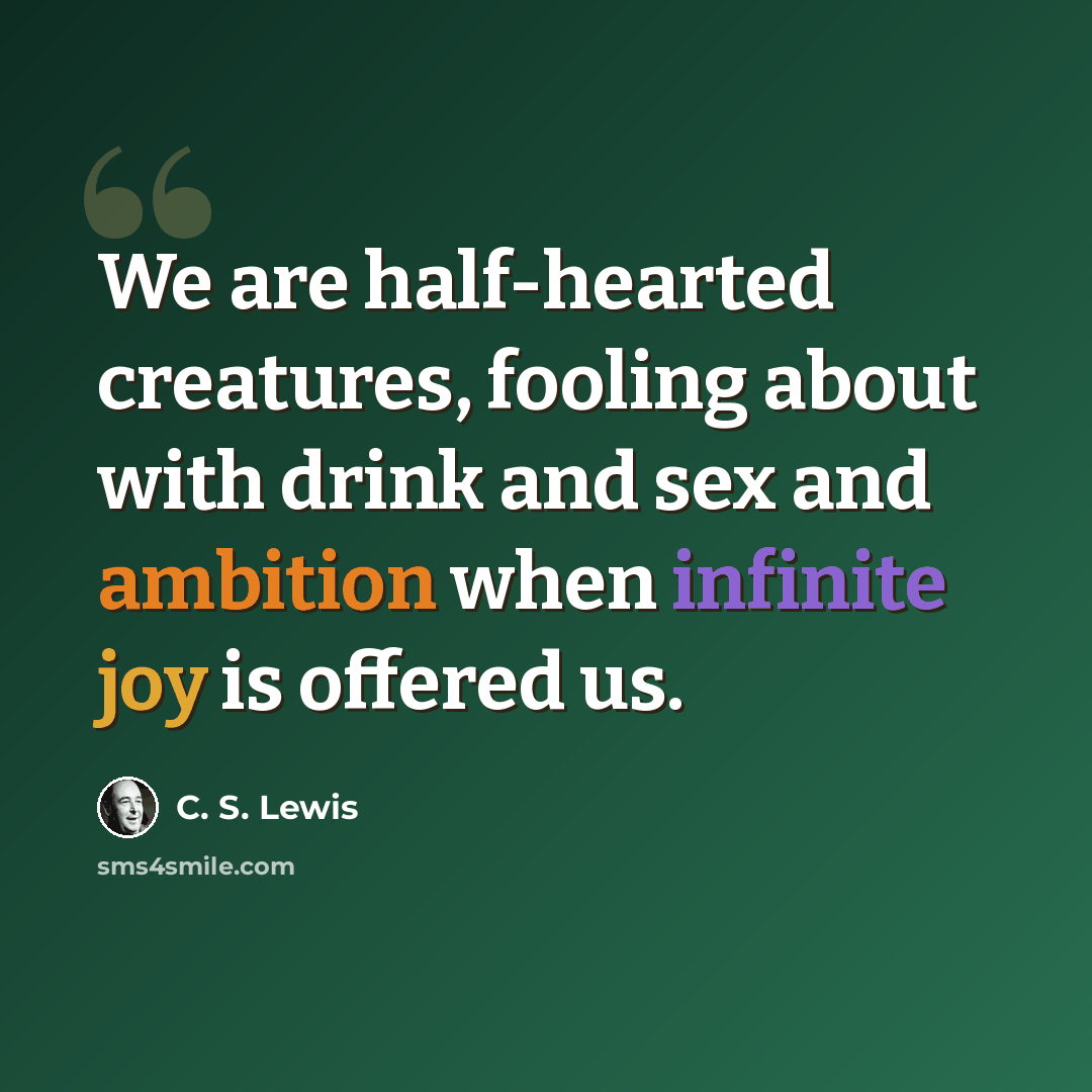 “We are half-hearted creatures, fooling about with drink and sex and ambition when infinite joy is offered us.” quote by C. S. Lewis