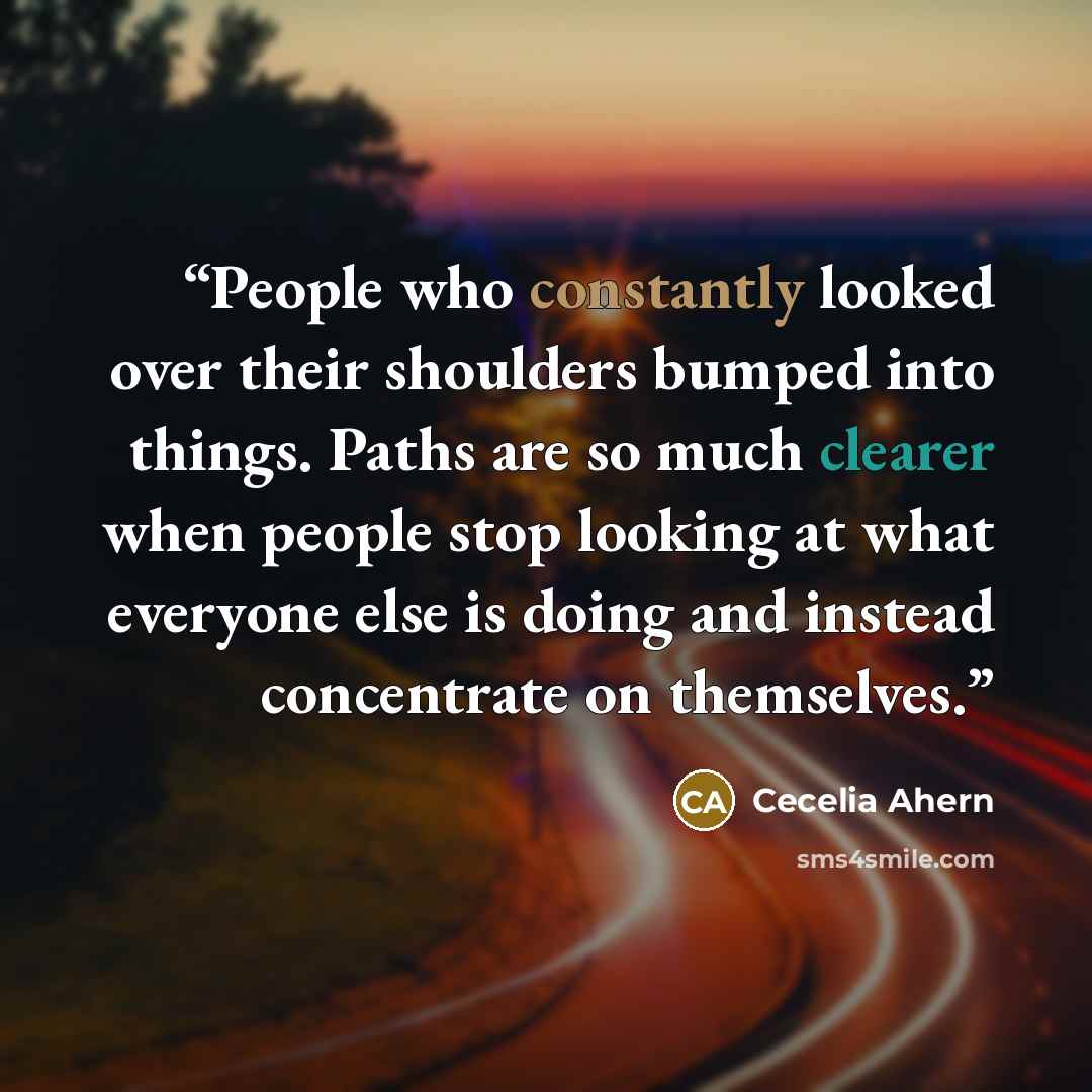 “People who constantly looked over their shoulders bumped into things. Paths are so much clearer when people stop looking at what everyone else is doing and instead concentrate on themselves.” quote by Cecelia Ahern