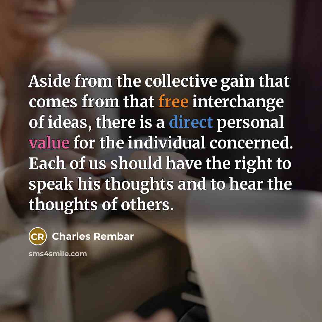 “Aside from the collective gain that comes from that free interchange of ideas, there is a direct personal value for the individual concerned. Each of us should have the right to speak his thoughts and to hear the thoughts of others.” quote by Charles Rembar