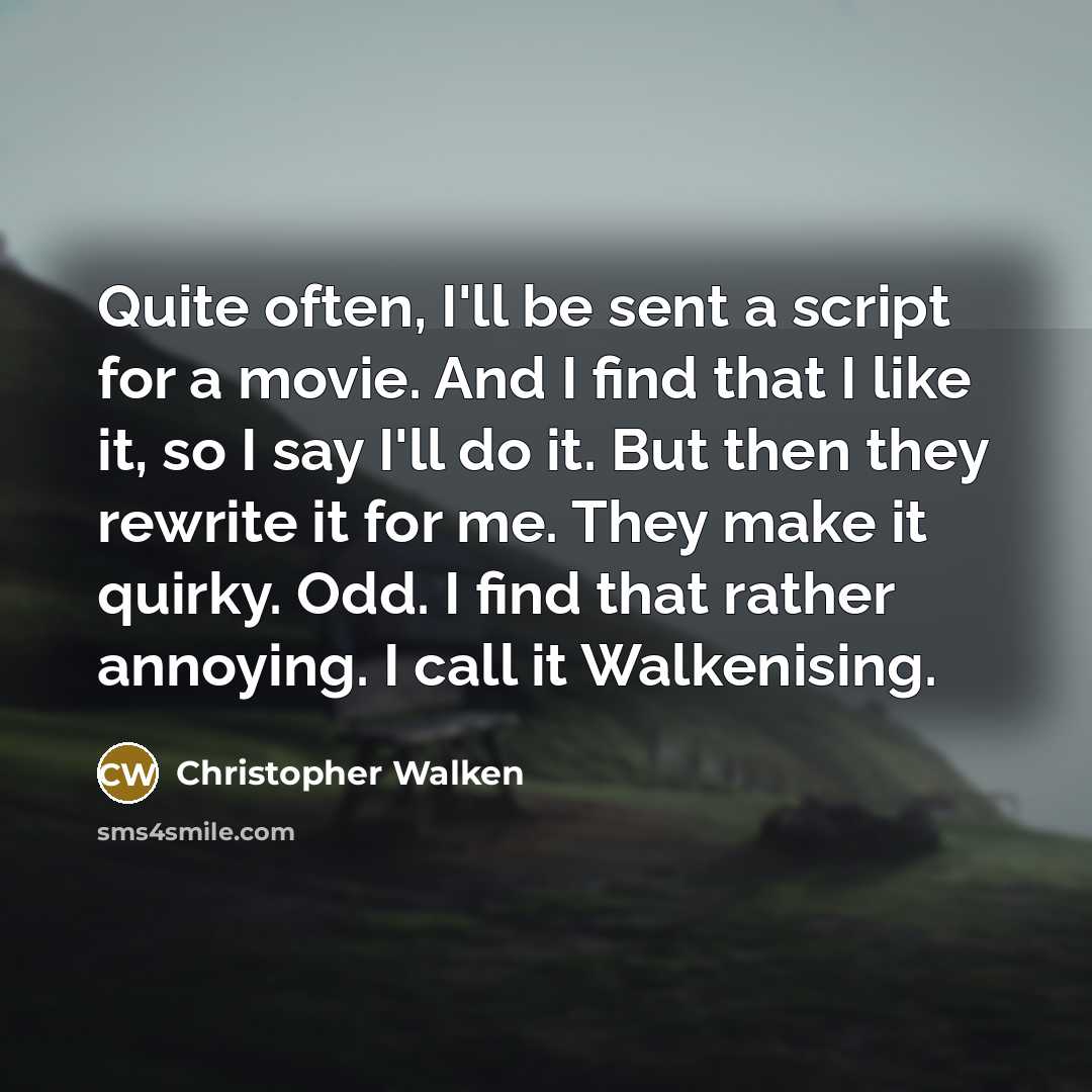 “Quite often, I'll be sent a script for a movie. And I find that I like it, so I say I'll do it. But then they rewrite it for me. They make it quirky. Odd. I find that rather annoying. I call it Walkenising.” quote by Christopher Walken