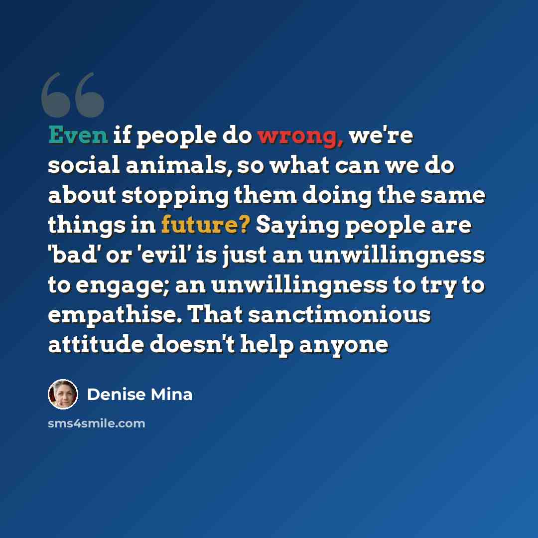 “Even if people do wrong, we're social animals, so what can we do about stopping them doing the same things in future? Saying people are 'bad' or 'evil' is just an unwillingness to engage; an unwillingness to try to empathise. That sanctimonious attitude doesn't help anyone” quote by Denise Mina