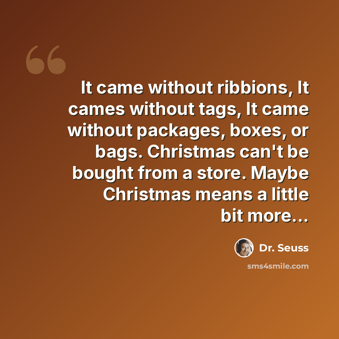 “It came without ribbions, It cames without tags, It came without packages, boxes, or bags. Christmas can't be bought from a store. Maybe Christmas means a little bit more...” quote by Dr. Seuss