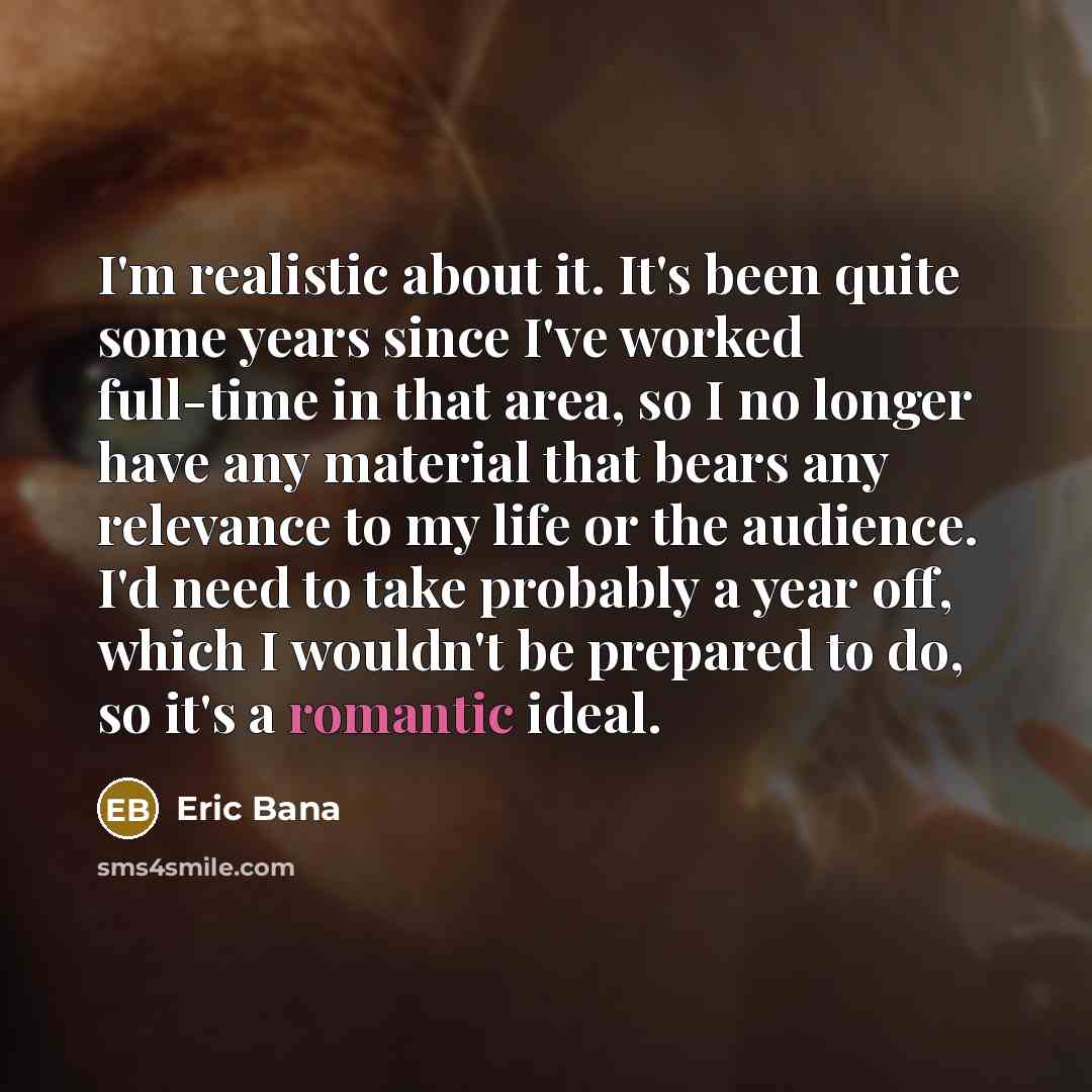 “I'm realistic about it. It's been quite some years since I've worked full-time in that area, so I no longer have any material that bears any relevance to my life or the audience. I'd need to take probably a year off, which I wouldn't be prepared to do, so it's a romantic ideal.” quote by Eric Bana