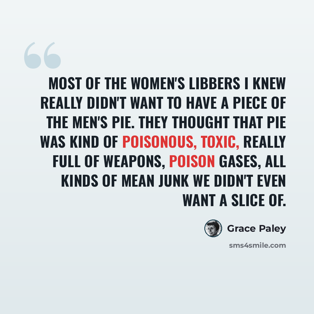 “Most of the Women's Libbers I knew really didn't want to have a piece of the men's pie. They thought that pie was kind of poisonous, toxic, really full of weapons, poison gases, all kinds of mean junk we didn't even want a slice of.” quote by Grace Paley