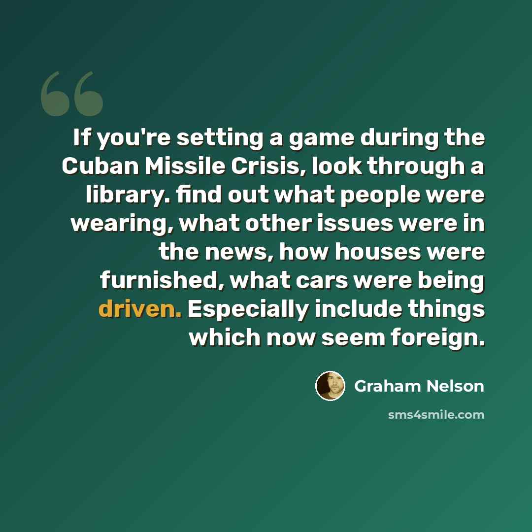 “If you're setting a game during the Cuban Missile Crisis, look through a library. find out what people were wearing, what other issues were in the news, how houses were furnished, what cars were being driven. Especially include things which now seem foreign.” quote by Graham Nelson