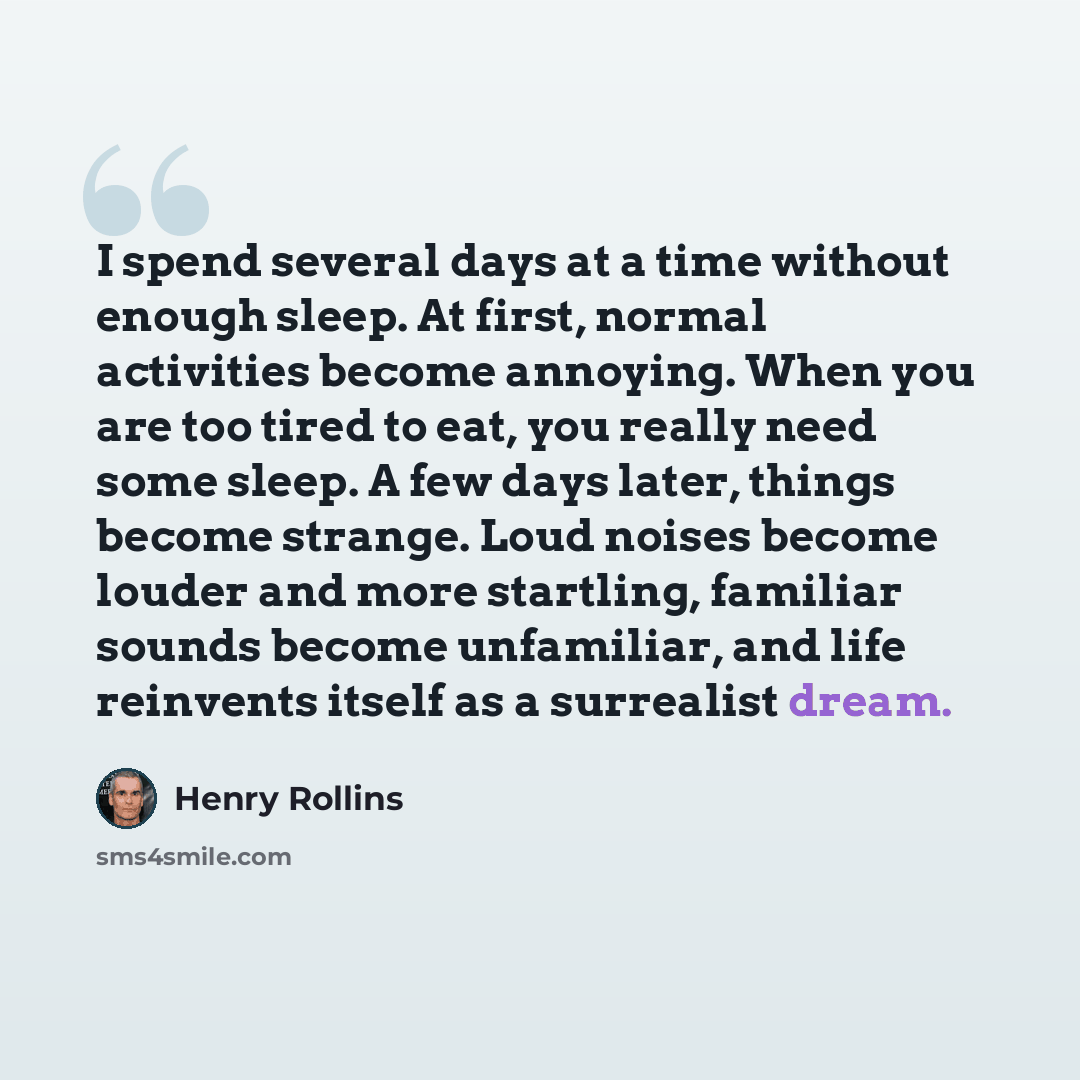 “I spend several days at a time without enough sleep. At first, normal activities become annoying. When you are too tired to eat, you really need some sleep. A few days later, things become strange. Loud noises become louder and more startling, familiar sounds become unfamiliar, and life reinvents…” quote by Henry Rollins
