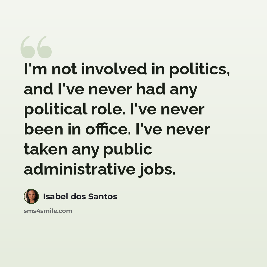 “I'm not involved in politics, and I've never had any political role. I've never been in office. I've never taken any public administrative jobs.” quote by Isabel dos Santos