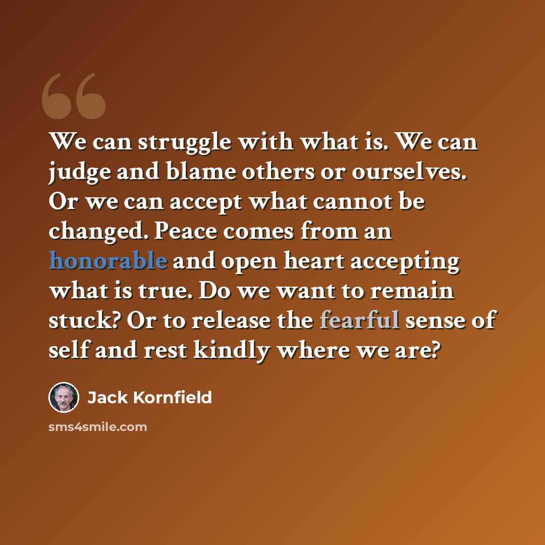 “We can struggle with what is. We can judge and blame others or ourselves. Or we can accept what cannot be changed. Peace comes from an honorable and open heart accepting what is true. Do we want to remain stuck? Or to release the fearful sense of self and rest kindly where we are?” quote by Jack Kornfield
