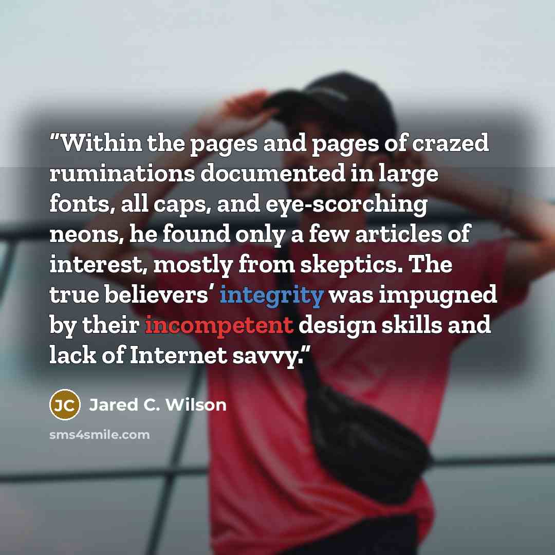 “Within the pages and pages of crazed ruminations documented in large fonts, all caps, and eye-scorching neons, he found only a few articles of interest, mostly from skeptics. The true believers’ integrity was impugned by their incompetent design skills and lack of Internet savvy.” quote by Jared C. Wilson